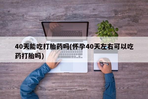 流产药微信买在线下单40天能吃打胎药吗(怀孕40天左右可以吃药打胎吗)