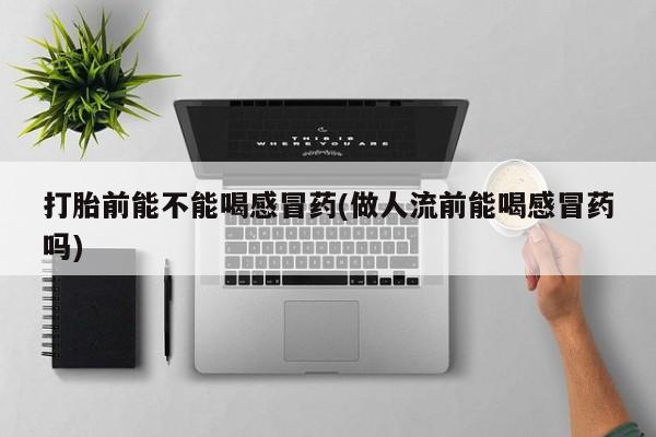 流产药微信买在线下单打胎前能不能喝感冒药(做人流前能喝感冒药吗)