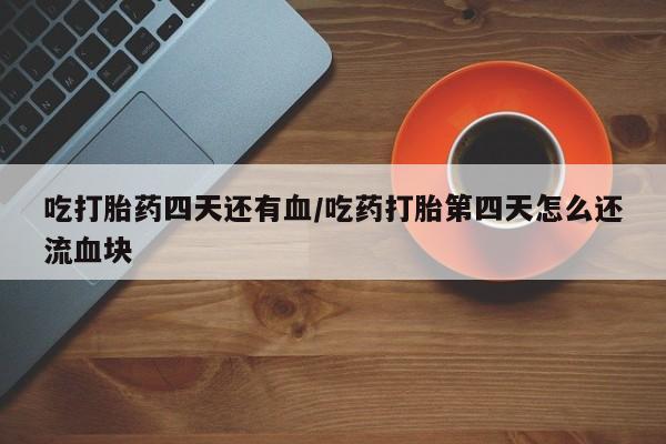 流产药微信买在线下单吃打胎药四天还有血/吃药打胎第四天怎么还流血块