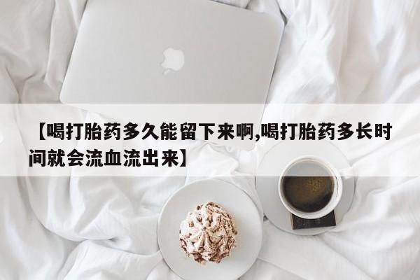流产药微信买在线下单【喝打胎药多久能留下来啊,喝打胎药多长时间就会流血流出来】