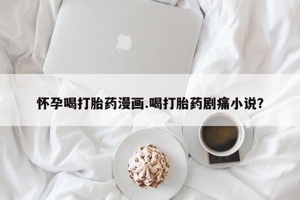 流产药微信买在线下单怀孕喝打胎药漫画.喝打胎药剧痛小说？