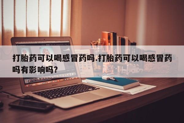 流产药微信买在线下单打胎药可以喝感冒药吗.打胎药可以喝感冒药吗有影响吗？