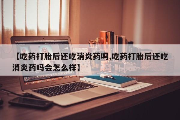 流产药微信买在线下单【吃药打胎后还吃消炎药吗,吃药打胎后还吃消炎药吗会怎么样】