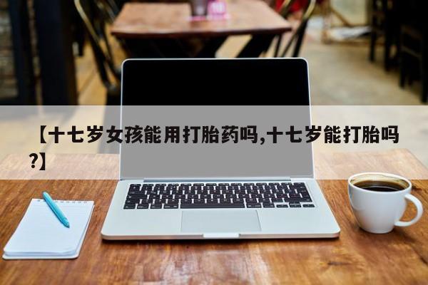 流产药微信买在线下单【十七岁女孩能用打胎药吗,十七岁能打胎吗?】
