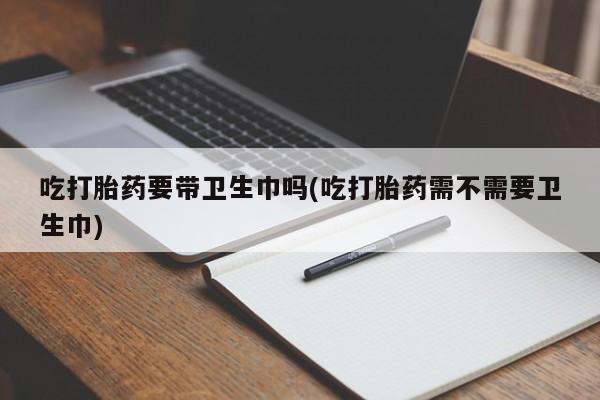 流产药微信买在线下单吃打胎药要带卫生巾吗(吃打胎药需不需要卫生巾)