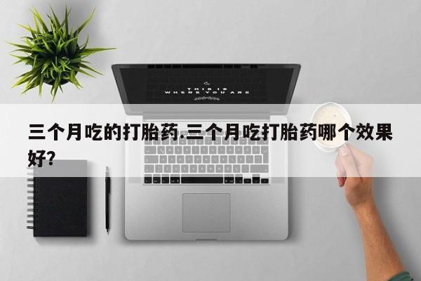 流产药微信买在线下单三个月吃的打胎药.三个月吃打胎药哪个效果好？