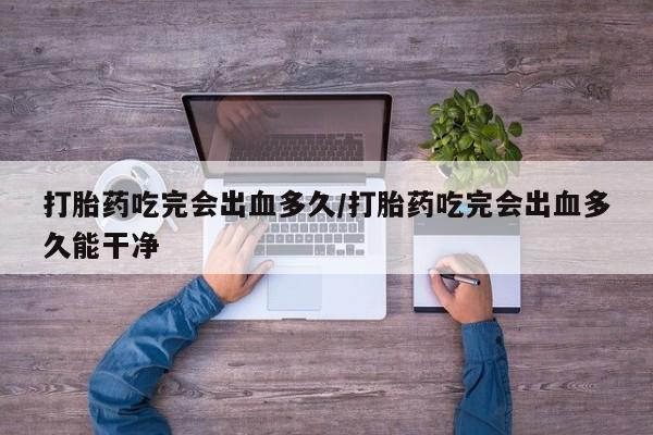 流产药微信买在线下单打胎药吃完会出血多久/打胎药吃完会出血多久能干净