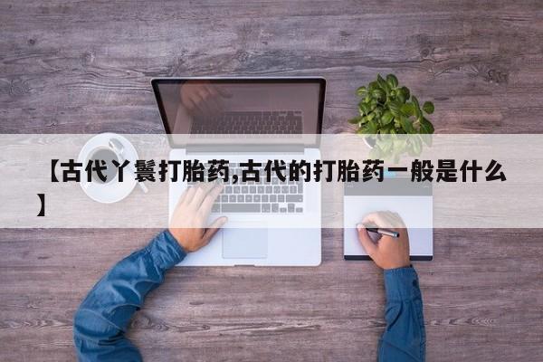 流产药微信买在线下单【古代丫鬟打胎药,古代的打胎药一般是什么】