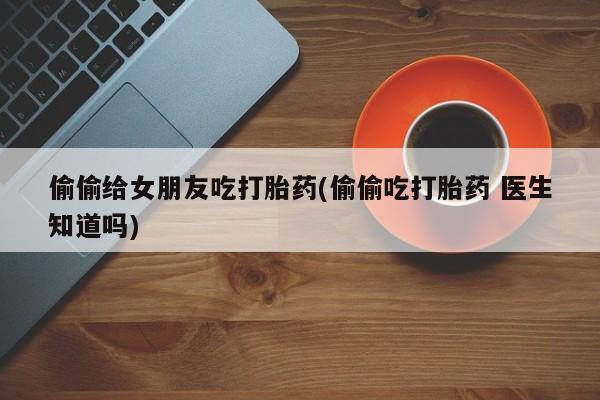 流产药微信买在线下单偷偷给女朋友吃打胎药(偷偷吃打胎药 医生知道吗)