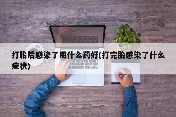 流产药微信买在线下单打胎后感染了用什么药好(打完胎感染了什么症状)