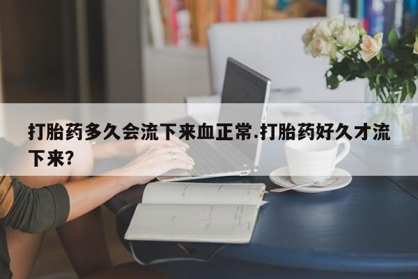 流产药微信买在线下单打胎药多久会流下来血正常.打胎药好久才流下来？