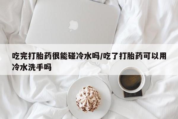 流产药微信买在线下单吃完打胎药很能碰冷水吗/吃了打胎药可以用冷水洗手吗