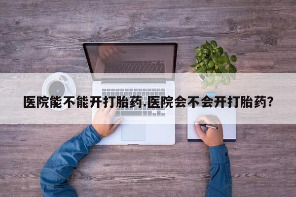 流产药微信买在线下单医院能不能开打胎药.医院会不会开打胎药？