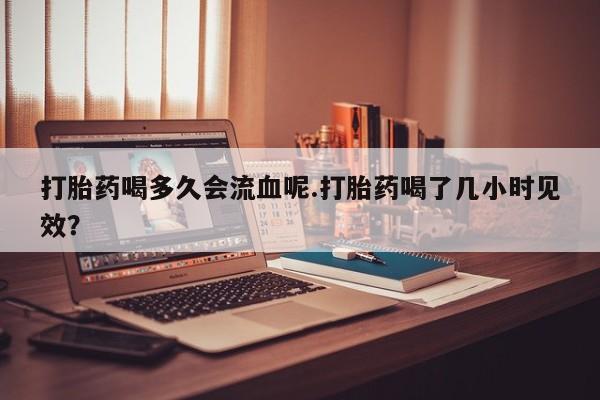 流产药微信买在线下单打胎药喝多久会流血呢.打胎药喝了几小时见效？