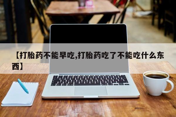 流产药微信买在线下单【打胎药不能早吃,打胎药吃了不能吃什么东西】