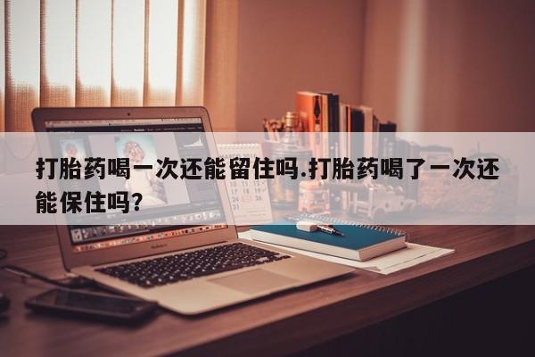 流产药微信买在线下单打胎药喝一次还能留住吗.打胎药喝了一次还能保住吗？