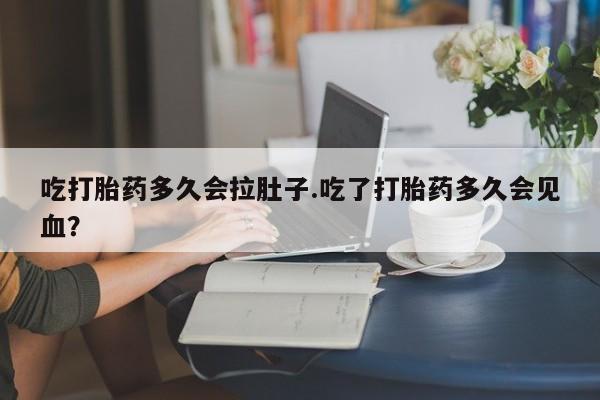 流产药微信买在线下单吃打胎药多久会拉肚子.吃了打胎药多久会见血？
