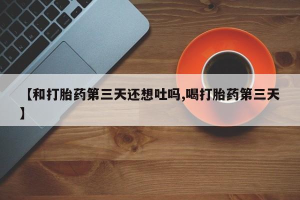 流产药微信买在线下单【和打胎药第三天还想吐吗,喝打胎药第三天】