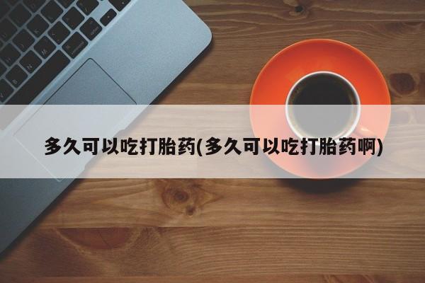 流产药微信买在线下单多久可以吃打胎药(多久可以吃打胎药啊)