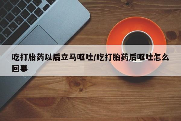 流产药微信买在线下单吃打胎药以后立马呕吐/吃打胎药后呕吐怎么回事