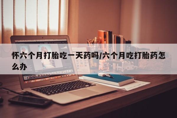 流产药微信买在线下单怀六个月打胎吃一天药吗/六个月吃打胎药怎么办