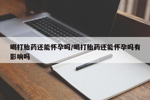 流产药微信买在线下单喝打胎药还能怀孕吗/喝打胎药还能怀孕吗有影响吗