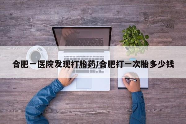 流产药微信买在线下单合肥一医院发现打胎药/合肥打一次胎多少钱