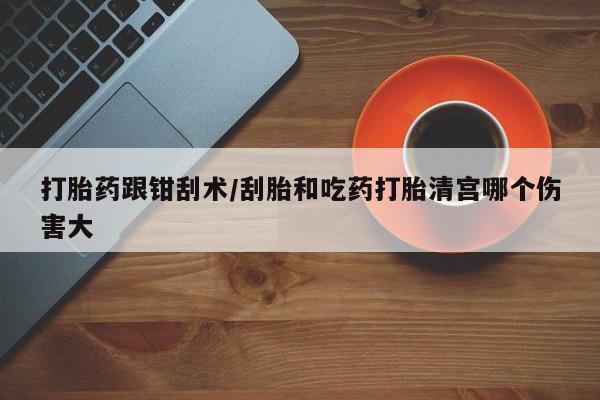 流产药微信买在线下单打胎药跟钳刮术/刮胎和吃药打胎清宫哪个伤害大