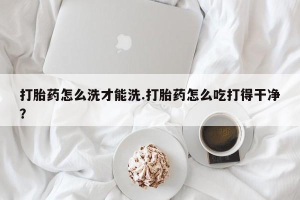 流产药微信买在线下单打胎药怎么洗才能洗.打胎药怎么吃打得干净？