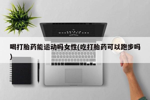 流产药微信买在线下单喝打胎药能运动吗女性(吃打胎药可以跑步吗)