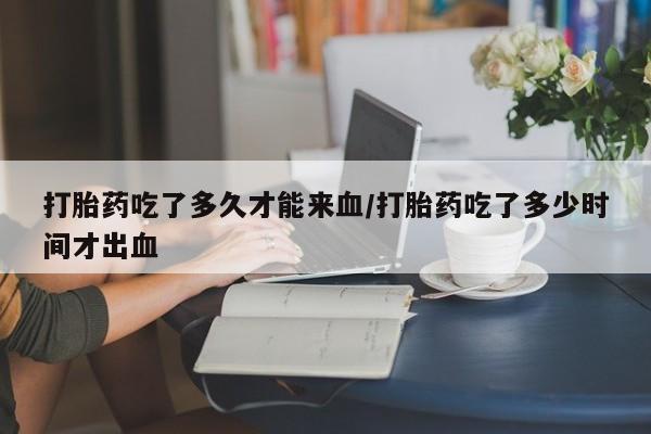 流产药微信买在线下单打胎药吃了多久才能来血/打胎药吃了多少时间才出血