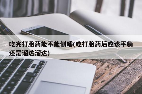 流产药微信买在线下单吃完打胎药能不能侧睡(吃打胎药后应该平躺还是溜达溜达)