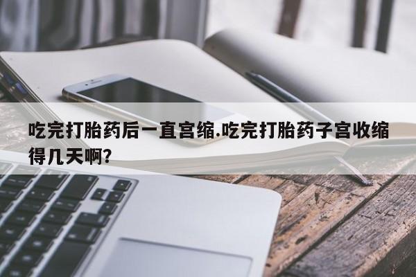 流产药微信买在线下单吃完打胎药后一直宫缩.吃完打胎药子宫收缩得几天啊？