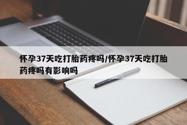 流产药微信买在线下单怀孕37天吃打胎药疼吗/怀孕37天吃打胎药疼吗有影响吗