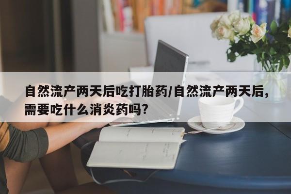 流产药微信买在线下单自然流产两天后吃打胎药/自然流产两天后,需要吃什么消炎药吗?