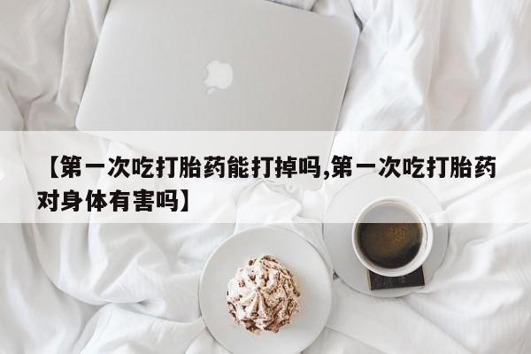 流产药微信买在线下单【第一次吃打胎药能打掉吗,第一次吃打胎药对身体有害吗】