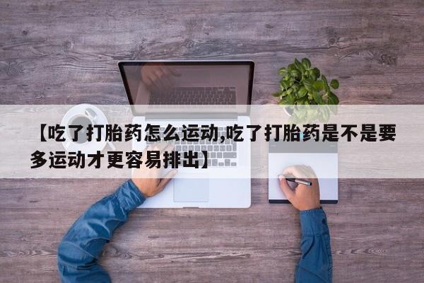 流产药微信买在线下单【吃了打胎药怎么运动,吃了打胎药是不是要多运动才更容易排出】