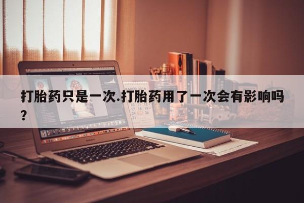 流产药微信买在线下单打胎药只是一次.打胎药用了一次会有影响吗?