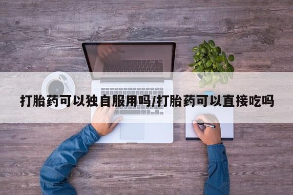 流产药微信买在线下单打胎药可以独自服用吗/打胎药可以直接吃吗