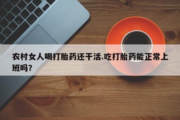 流产药微信买在线下单农村女人喝打胎药还干活.吃打胎药能正常上班吗?