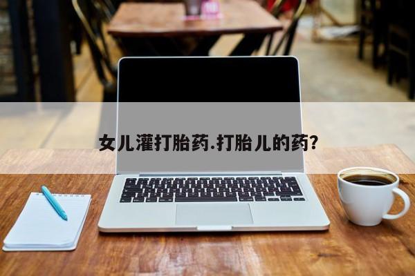 流产药微信买在线下单女儿灌打胎药.打胎儿的药?