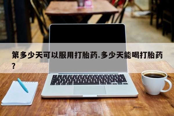 流产药微信买在线下单第多少天可以服用打胎药.多少天能喝打胎药?