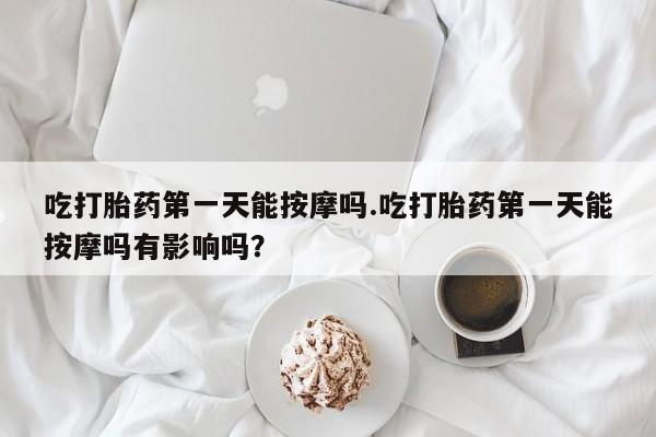 流产药微信买在线下单吃打胎药第一天能按摩吗.吃打胎药第一天能按摩吗有影响吗?