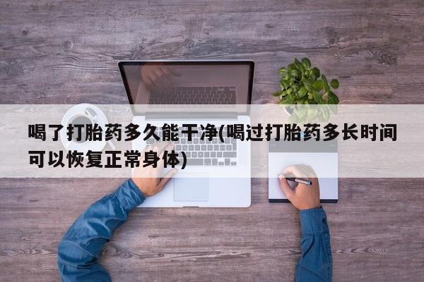流产药微信买在线下单喝了打胎药多久能干净(喝过打胎药多长时间可以恢复正常身体)