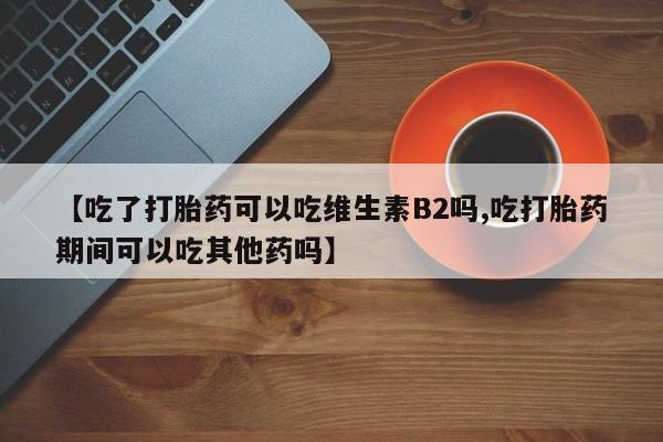 流产药微信买在线下单【吃了打胎药可以吃维生素B2吗,吃打胎药期间可以吃其他药吗】