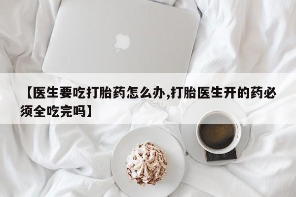 流产药微信买在线下单【医生要吃打胎药怎么办,打胎医生开的药必须全吃完吗】