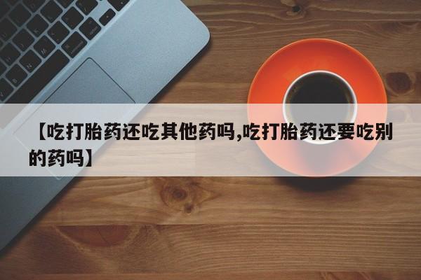 流产药微信买在线下单【吃打胎药还吃其他药吗,吃打胎药还要吃别的药吗】