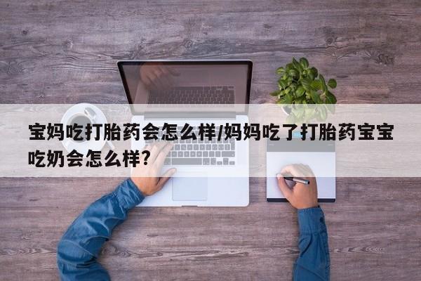 流产药微信买在线下单宝妈吃打胎药会怎么样/妈妈吃了打胎药宝宝吃奶会怎么样?