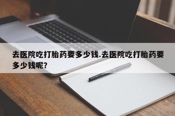 流产药微信买在线下单去医院吃打胎药要多少钱.去医院吃打胎药要多少钱呢?