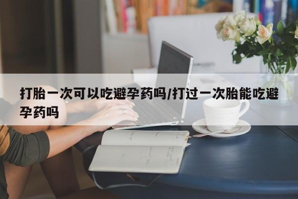 流产药微信买在线下单打胎一次可以吃避孕药吗/打过一次胎能吃避孕药吗